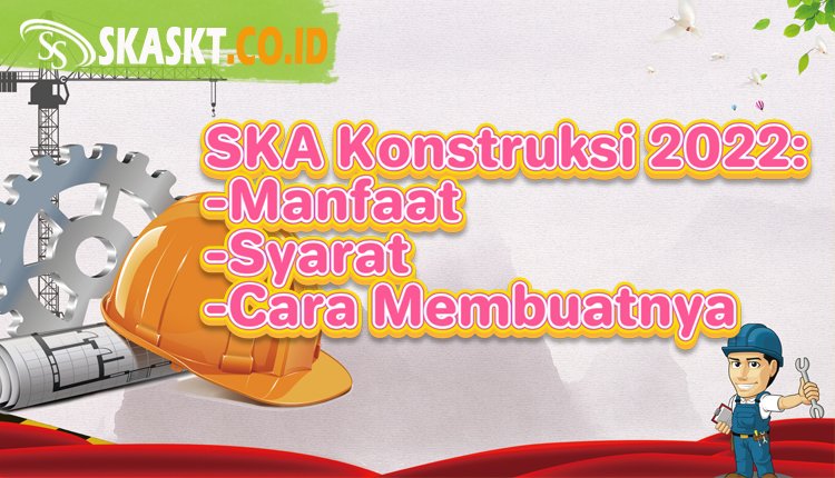 SKA Konstruksi 2022 : Manfaat, Syarat dan Cara Membuatnya